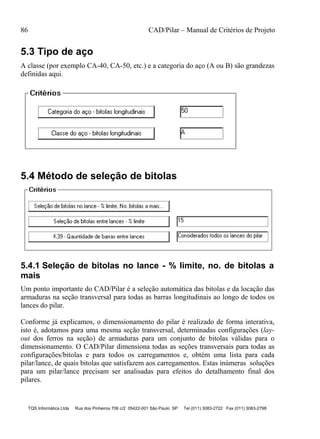 86 CAD/Pilar – Manual de Critérios de Projeto
TQS Informática Ltda Rua dos Pinheiros 706 c/2 05422-001 São Paulo SP Tel (011) 3083-2722 Fax (011) 3083-2798
5.3 Tipo de aço
A classe (por exemplo CA-40, CA-50, etc.) e a categoria do aço (A ou B) são grandezas
definidas aqui.
5.4 Método de seleção de bitolas
5.4.1 Seleção de bitolas no lance - % limite, no. de bitolas a
mais
Um ponto importante do CAD/Pilar é a seleção automática das bitolas e da locação das
armaduras na seção transversal para todas as barras longitudinais ao longo de todos os
lances do pilar.
Conforme já explicamos, o dimensionamento do pilar é realizado de forma interativa,
isto é, adotamos para uma mesma seção transversal, determinadas configurações (lay-
out dos ferros na seção) de armaduras para um conjunto de bitolas válidas para o
dimensionamento. O CAD/Pilar dimensiona todas as seções transversais para todas as
configurações/bitolas e para todos os carregamentos e, obtém uma lista para cada
pilar/lance, de quais bitolas que satisfazem aos carregamentos. Estas inúmeras soluções
para um pilar/lance precisam ser analisadas para efeitos do detalhamento final dos
pilares.
 
