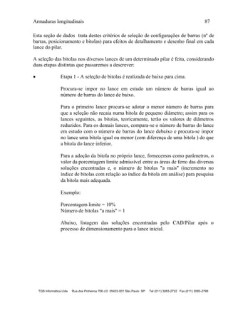 Armaduras longitudinais 87
TQS Informática Ltda Rua dos Pinheiros 706 c/2 05422-001 São Paulo SP Tel (011) 3083-2722 Fax (011) 3083-2798
Esta seção de dados trata destes critérios de seleção de configurações de barras (nº de
barras, posicionamento e bitolas) para efeitos de detalhamento e desenho final em cada
lance do pilar.
A seleção das bitolas nos diversos lances de um determinado pilar é feita, considerando
duas etapas distintas que passaremos a descrever:
 Etapa 1 - A seleção de bitolas é realizada de baixo para cima.
Procura-se impor no lance em estudo um número de barras igual ao
número de barras do lance de baixo.
Para o primeiro lance procura-se adotar o menor número de barras para
que a seleção não recaia numa bitola de pequeno diâmetro; assim para os
lances seguintes, as bitolas, teoricamente, terão os valores de diâmetros
reduzidos. Para os demais lances, compara-se o número de barras do lance
em estudo com o número de barras do lance debaixo e procura-se impor
no lance uma bitola igual ou menor (com diferença de uma bitola ) do que
a bitola do lance inferior.
Para a adoção da bitola no próprio lance, fornecemos como parâmetros, o
valor da porcentagem limite admissível entre as áreas de ferro das diversas
soluções encontradas e, o número de bitolas "a mais" (incremento no
índice de bitolas com relação ao índice da bitola em análise) para pesquisa
da bitola mais adequada.
Exemplo:
Porcentagem limite = 10%
Número de bitolas "a mais" = 1
Abaixo, listagem das soluções encontradas pelo CAD/Pilar após o
processo de dimensionamento para o lance inicial.
 