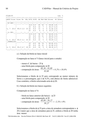 88 CAD/Pilar – Manual de Critérios de Projeto
TQS Informática Ltda Rua dos Pinheiros 706 c/2 05422-001 São Paulo SP Tel (011) 3083-2722 Fax (011) 3083-2798
PILAR:P5 num. 5
+----.-----.-----.---.---.----.----.---.---.---.------.---.-----+
LANCE B(cm) H(cm) RO SEL BITL BITE Nb NbH NbB AS(cm) RO ASnec|
|____._____._____.___.___.____.____.___.___.___.______.___._____|
|_2o PAV.__|_____|___|___|____|____|___|___|___|______|___|_____|
| | 12.5 6.3 24 10 2 29.45 1.8| |
| | 16 8.0 16 7 1 32.17 2.0| |
|L. 7 20.0 80.0 2.0 10 20 8.0 10 5 0 31.42 2.0| |
| | 25 8.0 8 4 0 39.27 2.5| |
|_1o PAV.__|_____|___|___|____|____|___|___|___|______|___|_____|
| | 12.5 6.3 38 17 2 46.63 2.9| |
| | 16 8.0 24 11 1 48.25 3.0| |
| | 20 8.0 16 7 1 50.27 3.1| |
|L. 6 20.0 80.0 3.1 10 25 8.0 10 5 0 49.09 3.1| |
|_SOBRELOJA|_____|___|___|____|____|___|___|___|______|___|_____|
| | 16 8.0 40 19 1 80.42 4.2| |
| | 20 8.0 26 12 1 81.68 4.3| |
|L. 5 20.0 95.0 4.7 18 25 8.0 18 9 0 88.36 4.7| |
|____|_____|_____|___|___|____|____|___|___|___|______|___|_____|
a )- Seleção da bitola no lance inicial
Comparação no lance nº 5 (lance inicial para o estudo)
- menor nº. de barras - 25 
- uma bitola para comparação:  20
- comparação de áreas:
88,36 81,68
81,68
8,2% 10,0%

 
Selecionamos a bitola de  25 pois corresponde ao menor número de
ferros e a porcentagem, que é de 8.2%, está abaixo do limite admissível.
Caso contrário, a bitola selecionada seria de  20.
b )- Seleção da bitola nos lances seguintes
Comparação no lance nº 6:
- bitola no lance anterior (de baixo): -  25
- uma bitola para comparação:  20
- comparação de áreas:
49,09 50,27
50,27
2,3% 0%

  
Selecionamos a bitola de  25 pois a área de armadura correspondente a 
20 é maior que a área de armadura para  25, embora a bitola  20 tenha
área menor.
 