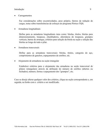 Introdução 9
TQS Informática Ltda Rua dos Pinheiros 706 c/2 05422-001 São Paulo SP Tel (011) 3083-2722 Fax (011) 3083-2798
 Carregamentos
Faz considerações sobre excentricidades, peso próprio, fatores de redução de
cargas, notas sobre transferências de esforços do programa Pórtico-TQS;
 Armaduras longitudinais
Define para as armaduras longitudinais itens como: bitolas, títulos, bitolas para
dimensionamento, traspasse, chumbadores, alternância do traspasse, grampos
verticais, barras de arranque, critérios para seleção da bitola na seção e seleção das
bitolas ao longo de todo o pilar.
 Armaduras transversais
Define para as armaduras transversais: bitolas, títulos, categoria do aço,
comprimentos de ganchos, espaçamentos de estribos, etc.
 Alojamento de armaduras na seção retangular
Estabelece critérios para o alojamento das armaduras na seção transversal de
pilares retangulares através da definição do número de estribos (abertos ou
fechados), número, forma e espaçamento dos "grampos", etc.
Caso se deseje alterar qualquer valor dos critérios, clique na seção correspondente e, em
seguida, no botão com o critério a ser modificado.
 