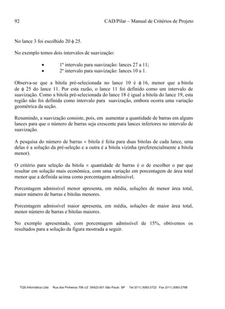 92 CAD/Pilar – Manual de Critérios de Projeto
TQS Informática Ltda Rua dos Pinheiros 706 c/2 05422-001 São Paulo SP Tel (011) 3083-2722 Fax (011) 3083-2798
No lance 3 foi escolhido 20  25.
No exemplo temos dois intervalos de suavização:
 1º intervalo para suavização: lances 27 a 11;
 2º intervalo para suavização: lances 10 a 1.
Observa-se que a bitola pré-selecionada no lance 10 é  16, menor que a bitola
de  25 do lance 11. Por esta razão, o lance 11 foi definido como um intervalo de
suavização. Como a bitola pré-selecionada do lance 18 é igual a bitola do lance 19, esta
região não foi definida como intervalo para suavização, embora ocorra uma variação
geométrica da seção.
Resumindo, a suavização consiste, pois, em aumentar a quantidade de barras em alguns
lances para que o número de barras seja crescente para lances inferiores no intervalo de
suavização.
A pesquisa do número de barras  bitola é feita para duas bitolas de cada lance, uma
delas é a solução da pré-seleção e a outra é a bitola vizinha (preferencialmente a bitola
menor).
O critério para seleção da bitola  quantidade de barras é o de escolher o par que
resultar em solução mais econômica, com uma variação em porcentagem de área total
menor que a definida acima como porcentagem admissível.
Porcentagem admissível menor apresenta, em média, soluções de menor área total,
maior número de barras e bitolas menores.
Porcentagem admissível maior apresenta, em média, soluções de maior área total,
menor número de barras e bitolas maiores.
No exemplo apresentado, com porcentagem admissível de 15%, obtivemos os
resultados para a solução da figura mostrada a seguir.
 