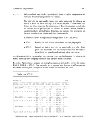 Armaduras longitudinais 95
TQS Informática Ltda Rua dos Pinheiros 706 c/2 05422-001 São Paulo SP Tel (011) 3083-2722 Fax (011) 3083-2798
K39 = 2 O intervalo de suavização é considerado único por pilar independente da
variação de dimensões geométricas e cargas.
No intervalo de suavização, temos um valor crescente do número de
barras e áreas de ferro ao longo dos lances do pilar. Como neste caso
temos um único intervalo de suavização, as descontinuidades encontradas
na escolha inicial (pré-seleção) do número de barras  bitola, devido às
descontinuidades geométricas e de cargas, são tratadas pelo acréscimo da
área de armaduras nos lances onde isto for necessário.
Resumindo, temos as seguintes diferenças entre K39=1 e K39=2:
 K39=1 Permite ter mais de um intervalo de suavização por pilar.
 K39=2 Possui um único intervalo de suavização por pilar. Cada
pilar será detalhado com um número crescente de barras e
áreas de ferro, quando analisados de cima para baixo.
As descontinuidades encontradas são tratadas pelo arredondamento do número de
barras e área de ferro sempre pela maior área de ferro entre dois lances.
Exemplo: Apresentamos a seguir um exemplo processado com as três opções do critério
K39=0, K39=1 e K39=2. Este exemplo serve apenas para ilustrar as diferenças nos
resultados obtidos para a seleção de bitolas e áreas de armadura por lance.
======================
Opção com K39=0
======================
PILAR:P16 num. 1
+----.-----.-----.---.---.----.----.---.---.---.------.---.-----.
LANCE B(cm) H(cm) RO SEL BITL BITE Nb NbH NbB AS(cm) RO ASnec|
|____._____._____.___.___.____.____.___.___.___.______.___._____|
| 15o ANDAR .....|...|...|....|....|...|...|...|......|...|.....|
| 12.5 6.3 40 19 1 49.09 1.5 |
|L.18 22.0 152.0 1.6 26 16 6.3 26 12 1 52.28 1.6 |
| 20 6.3 16 8 0 50.27 1.5 |
| 25 8 14 7 0 68.72 2.1 |
| 14o ANDAR .....|...|...|....|....|...|...|...|......|...|.....|
| 12.5 6.3 46 22 1 56.45 1.7 |
|L.17 22.0 152.0 1.7 28 16 6.3 28 14 0 56.30 1.7 |
| 20 6.3 20 10 0 62.83 1.9 |
| 25 8 14 7 0 68.72 2.1 |
| 13o ANDAR .....|...|...|....|....|...|...|...|......|...|.....|
| 12.5 6.3 52 25 1 63.81 1.9 |
| 16 6.3 34 16 1 68.36 2.0 |
|L.16 22.0 152.0 2.1 22 20 6.3 22 11 0 69.12 2.1 |
 