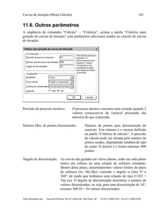 Curvas de iteração (Menu Cálculo) 101
TQS Informática Ltda Rua dos Pinheiros 706 c/2 05422-001 São Paulo SP Tel (011) 3083-2722 Fax (011) 3083-2798
11.6. Outros parâmetros
A seqüência de comandos “Cálculo” – “Critérios”, aciona a janela “Critérios para
geração de curvas de iteração” com parâmetros adicionais usados no cálculo de curvas
de iteração:
Precisão do processo iterativo. O processo iterativo encontra uma solução quando 2
valores consecutivos da variável procurada são
menores do que a precisão.
Número Max. de pontos discretizados. Número de pontos para discretização do
concreto. Este número é o mesmo definido
na janela “Critérios de cálculo”. A precisão
do cálculo pode ser afetada pelo número de
pontos usados, dependendo também do tipo
de seção. O default é o limite máximo: 800
pontos.
Ângulo de discretização. As curvas são geradas em vários planos, onde em cada plano
temos um esforço ou uma relação de esforços constante.
Dentro deste plano, determinaremos valores limites de pares
de esforços (ex: Mx,My), variando o ângulo  entre 0 e
360, de modo que tenhamos uma relação do tipo E1/E2 =
Tan (). O ângulo de discretização determina o número de
valores discretizados, ou seja, para uma discretização de 10,
teremos 360/10 = 36 valores discretizados.
 