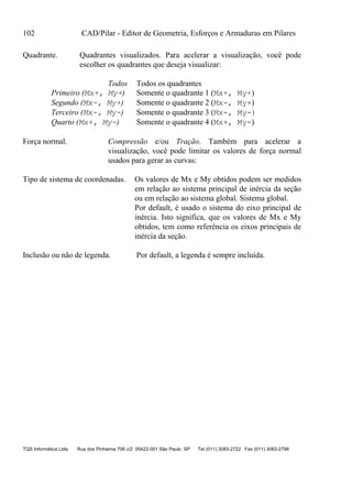 102 CAD/Pilar - Editor de Geometria, Esforços e Armaduras em Pilares
TQS Informática Ltda Rua dos Pinheiros 706 c/2 05422-001 São Paulo SP Tel (011) 3083-2722 Fax (011) 3083-2798
Quadrante. Quadrantes visualizados. Para acelerar a visualização, você pode
escolher os quadrantes que deseja visualizar:
Todos Todos os quadrantes
Primeiro (Mx+, My+) Somente o quadrante 1 (Mx+, My+)
Segundo (Mx-, My+) Somente o quadrante 2 (Mx-, My+)
Terceiro (Mx-, My-) Somente o quadrante 3 (Mx-, My-)
Quarto (Mx+, My-) Somente o quadrante 4 (Mx+, My-)
Força normal. Compressão e/ou Tração. Também para acelerar a
visualização, você pode limitar os valores de força normal
usados para gerar as curvas:
Tipo de sistema de coordenadas. Os valores de Mx e My obtidos podem ser medidos
em relação ao sistema principal de inércia da seção
ou em relação ao sistema global. Sistema global.
Por default, é usado o sistema do eixo principal de
inércia. Isto significa, que os valores de Mx e My
obtidos, tem como referência os eixos principais de
inércia da seção.
Inclusão ou não de legenda. Por default, a legenda é sempre incluída.
 