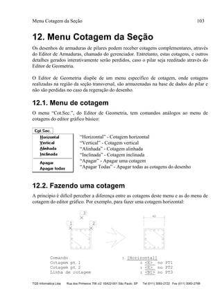 Menu Cotagem da Seção 103
TQS Informática Ltda Rua dos Pinheiros 706 c/2 05422-001 São Paulo SP Tel (011) 3083-2722 Fax (011) 3083-2798
12. Menu Cotagem da Seção
Os desenhos de armaduras de pilares podem receber cotagens complementares, através
do Editor de Armaduras, chamado do gerenciador. Entretanto, estas cotagens, e outros
detalhes gerados interativamente serão perdidos, caso o pilar seja reeditado através do
Editor de Geometria.
O Editor de Geometria dispõe de um menu específico de cotagem, onde cotagens
realizadas na região da seção transversal, são armazenadas na base de dados do pilar e
não são perdidas no caso da regeração do desenho.
12.1. Menu de cotagem
O menu “Cot.Sec.”, do Editor de Geometria, tem comandos análogos ao menu de
cotagens do editor gráfico básico:
“Horizontal” - Cotagem horizontal
“Vertical” - Cotagem vertical
“Alinhada” - Cotagem alinhada
“Inclinada” - Cotagem inclinada
“Apagar” - Apagar uma cotagem
“Apagar Todas” - Apagar todas as cotagens do desenho
12.2. Fazendo uma cotagem
A princípio é difícil perceber a diferença entre as cotagens deste menu e as do menu de
cotagem do editor gráfico. Por exemplo, para fazer uma cotagem horizontal:
1 2
3
40
Comando : [Horizontal]
Cotagem pt 1 : <E> no PT1
Cotagem pt 2 : <E> no PT2
Linha de cotagem : <B1> no PT3
 