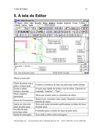 A tela do Editor 11
TQS Informática Ltda Rua dos Pinheiros 706 c/2 05422-001 São Paulo SP Tel (011) 3083-2722 Fax (011) 3083-2798
5. A tela do Editor
Observe nesta tela:
Título da janela com o
pilar e o lance atual
Contém a referência do lance do pilar atual sendo editado.
Fechar o editor
Fechar o desenho
O meio mais rápido de fechar e sair do editor. Equivale ao
comando “Arquivo” – “Sair”.
Menu suspenso
(principal)
Menu que contém todos os comandos do editor.
Barras de Ferramentas
Botões com, comandos mais usados. Reproduz comandos e
funções do menu.
Janela ou vista com
lance do pilar atual
Área onde serão mostrados graficamente os dados do lance
do pilar atual.
Escolha do pilar
e/ou lance atual
Comandos para a seleção do lance do pilar atual.
Janela de mensagens Área onde o editor emite mensagens.
 
