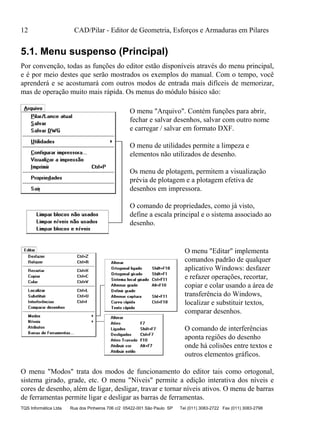 12 CAD/Pilar - Editor de Geometria, Esforços e Armaduras em Pilares
TQS Informática Ltda Rua dos Pinheiros 706 c/2 05422-001 São Paulo SP Tel (011) 3083-2722 Fax (011) 3083-2798
5.1. Menu suspenso (Principal)
Por convenção, todas as funções do editor estão disponíveis através do menu principal,
e é por meio destes que serão mostrados os exemplos do manual. Com o tempo, você
aprenderá e se acostumará com outros modos de entrada mais difíceis de memorizar,
mas de operação muito mais rápida. Os menus do módulo básico são:
O menu "Arquivo". Contém funções para abrir,
fechar e salvar desenhos, salvar com outro nome
e carregar / salvar em formato DXF.
O menu de utilidades permite a limpeza e
elementos não utilizados de desenho.
Os menu de plotagem, permitem a visualização
prévia de plotagem e a plotagem efetiva de
desenhos em impressora.
O comando de propriedades, como já visto,
define a escala principal e o sistema associado ao
desenho.
O menu "Editar" implementa
comandos padrão de qualquer
aplicativo Windows: desfazer
e refazer operações, recortar,
copiar e colar usando a área de
transferência do Windows,
localizar e substituir textos,
comparar desenhos.
O comando de interferências
aponta regiões do desenho
onde há colisões entre textos e
outros elementos gráficos.
O menu "Modos" trata dos modos de funcionamento do editor tais como ortogonal,
sistema girado, grade, etc. O menu "Níveis" permite a edição interativa dos níveis e
cores de desenho, além de ligar, desligar, travar e tornar níveis ativos. O menu de barras
de ferramentas permite ligar e desligar as barras de ferramentas.
 
