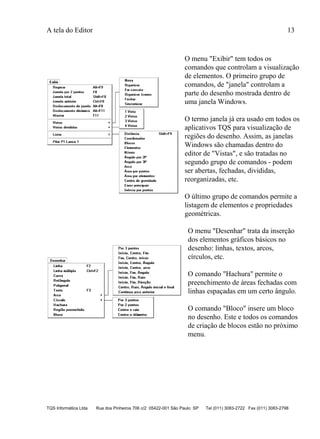 A tela do Editor 13
TQS Informática Ltda Rua dos Pinheiros 706 c/2 05422-001 São Paulo SP Tel (011) 3083-2722 Fax (011) 3083-2798
O menu "Exibir" tem todos os
comandos que controlam a visualização
de elementos. O primeiro grupo de
comandos, de "janela" controlam a
parte do desenho mostrada dentro de
uma janela Windows.
O termo janela já era usado em todos os
aplicativos TQS para visualização de
regiões do desenho. Assim, as janelas
Windows são chamadas dentro do
editor de "Vistas", e são tratadas no
segundo grupo de comandos - podem
ser abertas, fechadas, divididas,
reorganizadas, etc.
O último grupo de comandos permite a
listagem de elementos e propriedades
geométricas.
O menu "Desenhar" trata da inserção
dos elementos gráficos básicos no
desenho: linhas, textos, arcos,
círculos, etc.
O comando "Hachura" permite o
preenchimento de áreas fechadas com
linhas espaçadas em um certo ângulo.
O comando "Bloco" insere um bloco
no desenho. Este e todos os comandos
de criação de blocos estão no próximo
menu.
 
