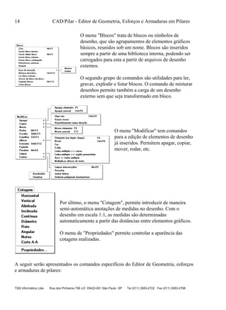 14 CAD/Pilar - Editor de Geometria, Esforços e Armaduras em Pilares
TQS Informática Ltda Rua dos Pinheiros 706 c/2 05422-001 São Paulo SP Tel (011) 3083-2722 Fax (011) 3083-2798
O menu "Blocos" trata de blocos ou símbolos de
desenho, que são agrupamentos de elementos gráficos
básicos, reunidos sob um nome. Blocos são inseridos
sempre a partir de uma biblioteca interna, podendo ser
carregados para esta a partir de arquivos de desenho
externos.
O segundo grupo de comandos são utilidades para ler,
gravar, explodir e listar blocos. O comando de misturar
desenhos permite também a carga de um desenho
externo sem que seja transformado em bloco.
O menu "Modificar" tem comandos
para a edição de elementos de desenho
já inseridos. Permitem apagar, copiar,
mover, rodar, etc.
Por último, o menu "Cotagem", permite introduzir de maneira
semi-automática anotações de medidas no desenho. Com o
desenho em escala 1:1, as medidas são determinadas
automaticamente a partir das distâncias entre elementos gráficos.
O menu de "Propriedades" permite controlar a aparência das
cotagens realizadas.
A seguir serão apresentados os comandos específicos do Editor de Geometria, esforços
e armaduras de pilares:
 