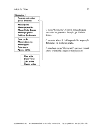 A tela do Editor 15
TQS Informática Ltda Rua dos Pinheiros 706 c/2 05422-001 São Paulo SP Tel (011) 3083-2722 Fax (011) 3083-2798
O menu “Geometria”. Contém comandos para
alterações na geometria da seção, pé direito e
títulos.
O menu de Vistas divididas possibilita a operação
de funções em múltiplas janelas.
É através do menu “Geometria”, que você poderá
alterar totalmente a seção do lance editado.
 