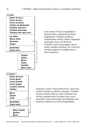 16 CAD/Pilar - Editor de Geometria, Esforços e Armaduras em Pilares
TQS Informática Ltda Rua dos Pinheiros 706 c/2 05422-001 São Paulo SP Tel (011) 3083-2722 Fax (011) 3083-2798
Com o menu “Ferros Longitudinais”
faremos todas as alterações de ferros
longitudinais. Podemos modificar
comprimentos, bitolas, dobras, traspasses,
ancoragens, luvas, etc de ferros
existentes, assim como apagar, mover,
copiar, espelhar, distribuir, etc. Ferros de
um lance podem ser copiados para os
lances seguintes.
Usaremos o menu “ferros transversais”, para criar
estribos fechados ou abertos e grampos. Também
teremos controle sobre as vistas explodidas dos
estribos, podendo movê-las junto com o texto
associado. Ferros transversais, por definição, tem
pontos de referência nos ferros longitudinais.
 