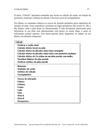 A tela do Editor 17
TQS Informática Ltda Rua dos Pinheiros 706 c/2 05422-001 São Paulo SP Tel (011) 3083-2722 Fax (011) 3083-2798
O menu “Cálculo” apresenta comandos que levam ao cálculo da seção, em função da
geometria, materiais, critérios de cálculo e diversos casos de carregamentos.
Por último, os comandos relativos as curvas de iteração permitem gerar superfícies de
iteração do pilar. Estas superfícies consistem no lugar geométrico dos ternos Fz, Mx e
My limites, onde o pilar pode ser dimensionado. É uma ferramenta interessante para
determinar se um pilar está dimensionado com pouca ou muita folga, e quais as
solicitações poderá suportar. Este menu permite gerar diagramas no espaço ou em
planos, em direções ortogonais.
 