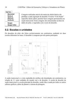 18 CAD/Pilar - Editor de Geometria, Esforços e Armaduras em Pilares
TQS Informática Ltda Rua dos Pinheiros 706 c/2 05422-001 São Paulo SP Tel (011) 3083-2722 Fax (011) 3083-2798
Cotagens realizadas através do menu de edição básica são
perdidas a cada regeração do desenho. O menu “Cota Seção”
específico deste editor, permite fazer cotagens permanentes na
seção transversal. Estas cotagens são armazenadas na base de
dados do pilar, e regeradas com o resto do desenho.
5.2. Escalas e unidades
Os desenhos de pilar são feitos exclusivamente em centímetros, podendo ter duas
escalas diferentes no lance. O desenho é composto por três partes principais:
40
40
12 P1
D37A
D37B
D28A
18C P2 C=163
2x18 P3 C=43
12P1C=360
P22xP3
8C/10
P22xP3
10C/20
270
1:20
1:35
P2
2o Sub
Fundacao
SECAO
TRANSVERSAL
VISTA
EXPLODIDA
DEESTRIBOS
VISTALONGITUDINAL
ø 20
ø 6.3
ø 6.3
ø20
ø6.3ø6.3
A seção transversal e a vista explodida de estribos são desenhadas em centímetros, na
relação de 1:1 entre unidades do mundo real e de desenho. A escala de desenho da
seção transversal é a escala principal do desenho, sendo lida e usada por todos os outros
editores gráficos, editor de plantas e sistema de plotagem.
 