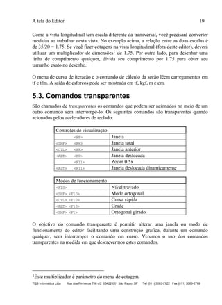 A tela do Editor 19
TQS Informática Ltda Rua dos Pinheiros 706 c/2 05422-001 São Paulo SP Tel (011) 3083-2722 Fax (011) 3083-2798
Como a vista longitudinal tem escala diferente da transversal, você precisará converter
medidas ao trabalhar nesta vista. No exemplo acima, a relação entre as duas escalas é
de 35/20 = 1.75. Se você fizer cotagens na vista longitudinal (fora deste editor), deverá
utilizar um multiplicador de dimensões1 de 1.75. Por outro lado, para desenhar uma
linha de comprimento qualquer, divida seu comprimento por 1.75 para obter seu
tamanho exato no desenho.
O menu de curva de iteração e o comando de cálculo da seção lêem carregamentos em
tf e tfm. A saída de esforços pode ser mostrada em tf, kgf, m e cm.
5.3. Comandos transparentes
São chamados de transparentes os comandos que podem ser acionados no meio de um
outro comando sem interrompê-lo. Os seguintes comandos são transparentes quando
acionados pelos aceleradores de teclado:
Controles de visualização
<F8> Janela
<SHF> <F8> Janela total
<CTL> <F8> Janela anterior
<ALT> <F8> Janela deslocada
<F11> Zoom 0.5x
<ALT> <F11> Janela deslocada dinamicamente
Modos de funcionamento
<F10> Nível travado
<SHF> <F10> Modo ortogonal
<CTL> <F10> Curva rápida
<ALT> <F10> Grade
<SHF> <F1> Ortogonal girado
O objetivo do comando transparente é permitir alterar uma janela ou modo de
funcionamento do editor facilitando uma construção gráfica, durante um comando
qualquer, sem interromper o comando em curso. Veremos o uso dos comandos
transparentes na medida em que descrevermos estes comandos.
1Este multiplicador é parâmetro do menu de cotagem.
 