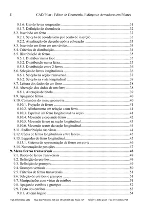 II CAD/Pilar - Editor de Geometria, Esforços e Armaduras em Pilares
TQS Informática Ltda Rua dos Pinheiros 706 c/2 05422-001 São Paulo SP Tel (011) 3083-2722 Fax (011) 3083-2798
8.1.6. Uso de luvas rosqueadas..............................................................................31
8.1.7. Definição de alternância ..............................................................................32
8.2. Inserindo um ferro ..............................................................................................32
8.2.1. Seleção de coordenadas por ponto de inserção............................................33
8.2.2. Atualização do desenho após a colocação ...................................................33
8.3. Inserindo um ferro em um vértice.......................................................................34
8.4. Critérios de distribuição......................................................................................34
8.5. Distribuição de ferros..........................................................................................35
8.5.1. Distribuir numa face ....................................................................................35
8.5.2. Distribuição numa faixa...............................................................................35
8.5.3. Distribuição entre 2 ferros ...........................................................................36
8.6. Seleção de ferros longitudinais...........................................................................36
8.6.1. Seleção na seção transversal........................................................................37
8.6.2. Seleção na vista longitudinal .......................................................................38
8.7. Leitura dos dados de um ferro ............................................................................38
8.8. Alteração dos dados de um ferro ........................................................................38
8.8.1. Alteração de bitola.......................................................................................39
8.9. Apagando ferros..................................................................................................40
8.10. Comandos do menu geometria..........................................................................40
8.10.1. Projeção de ferros ......................................................................................41
8.10.2. Alinhamento em relação a um ferro...........................................................41
8.10.3. Espelhar um ferro longitudinal na seção....................................................41
8.10.4. Movendo e copiando ferros .......................................................................42
8.10.5. Movendo ferros na seção longitudinal.......................................................43
8.10.6. Movendo textos da seção longitudinal.......................................................44
8.11. Redistribuição das vistas...................................................................................44
8.12. Cópia de ferros longitudinais entre lances ........................................................45
8.13. Legendas do ferro longitudinal .........................................................................45
8.13.1. Sistema de representação de ferros em corte .............................................46
8.14. Numeração de posições ....................................................................................47
9.1. Dados de ferros transversais ...............................................................................48
9.2. Definição de estribos ..........................................................................................49
9.3. Definição de grampos.........................................................................................49
9.4. Grampos verticais ...............................................................................................50
9.5. Critérios de ferros transversais............................................................................51
9.6. Seleção de estribos e grampos ............................................................................51
9.7. Manipulações com vistas de estribos..................................................................51
9.8. Apagando estribos e grampos.............................................................................52
9.9. Texto dos estribos...............................................................................................53
9.9.1. Alterar ângulo..............................................................................................54
9. Menu Ferros transversais .......................................................................................48
 
