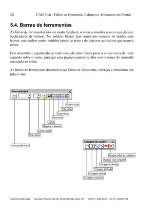 20 CAD/Pilar - Editor de Geometria, Esforços e Armaduras em Pilares
TQS Informática Ltda Rua dos Pinheiros 706 c/2 05422-001 São Paulo SP Tel (011) 3083-2722 Fax (011) 3083-2798
5.4. Barras de ferramentas
As barras de ferramentas são um modo rápido de acionar comandos sem ter que decorar
aceleradores de teclado. No módulo básico elas consistem somente de botões com
ícones, mas podem conter também caixas de texto e de lista nos aplicativos que usam o
editor.
Para descobrir o significado de cada ícone do editor basta parar o cursor cerca de meio
segundo sobre o ícone, para que uma pequena janela se abra com o nome do comando
associado ao botão.
As barras de ferramentas disponíveis no Editor de Geometria, esforços e armaduras em
pilares são:
 