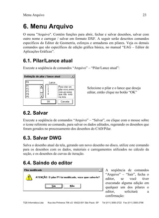Menu Arquivo 23
TQS Informática Ltda Rua dos Pinheiros 706 c/2 05422-001 São Paulo SP Tel (011) 3083-2722 Fax (011) 3083-2798
6. Menu Arquivo
O menu "Arquivo". Contém funções para abrir, fechar e salvar desenhos, salvar com
outro nome e carregar / salvar em formato DXF. A seguir serão descritos comandos
específicos do Editor de Geometria, esforços e armaduras em pilares. Veja os demais
comandos que são específicos de edição gráfica básica, no manual “EAG – Editor de
Aplicações Gráficas”.
6.1. Pilar/Lance atual
Execute a seqüência de comandos “Arquivo” – “Pilar/Lance atual”:
Selecione o pilar e o lance que deseja
editar, então clique no botão “OK”
6.2. Salvar
Execute a seqüência de comandos “Arquivo” – “Salvar”, ou clique com o mouse sobre
o ícone referente ao comando, para salvar os dados editados, regerando os desenhos que
foram gerados no processamento dos desenhos do CAD/Pilar.
6.3. Salvar DWG
Salva o desenho atual da tela, gerando um novo desenho no disco, utilize este comando
para os desenhos com os dados, materiais e carregamentos utilizados no cálculo da
seção, e os desenhos de curvas de iteração.
6.4. Saindo do editor
A seqüência de comandos
“Arquivo” – “Sair”, fecha o
editor, se você tiver
executado alguma edição em
qualquer um dos pilares o
editor, solicitará a
confirmação:
 