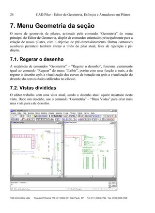 24 CAD/Pilar - Editor de Geometria, Esforços e Armaduras em Pilares
TQS Informática Ltda Rua dos Pinheiros 706 c/2 05422-001 São Paulo SP Tel (011) 3083-2722 Fax (011) 3083-2798
7. Menu Geometria da seção
O menu de geometria de pilares, acionado pelo comando “Geometria” do menu
principal do Editor de Geometria, dispõe de comandos orientados principalmente para a
criação de novos pilares, com o objetivo de pré-dimensionamento. Outros comandos
auxiliares permitem também alterar o título do pilar atual, fator de repetição e pé-
direito.
7.1. Regerar o desenho
A seqüência de comandos “Geometria” – “Regerar o desenho”, funciona exatamente
igual ao comando “Regerar” do menu “Exibir”, porém com uma função a mais, a de
regerar o desenho após a visualização das curvas de iteração ou após a visualização do
desenho do com os dados utilizados no cálculo.
7.2. Vistas divididas
O editor trabalha com uma vista atual, sendo o desenho atual aquele mostrado nesta
vista. Dado um desenho, use o comando “Geometria” – “Duas Vistas” para criar mais
uma vista para este desenho.
 
