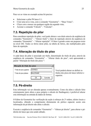 Menu Geometria da seção 25
TQS Informática Ltda Rua dos Pinheiros 706 c/2 05422-001 São Paulo SP Tel (011) 3083-2722 Fax (011) 3083-2798
Para ver as vistas no exemplo acima foi preciso:
 Selecionar o pilar P4 lance L1;
 Criar uma nova vista, com o comando “Geometria” – “Duas Vistas”;
 Clicar com o mouse em qualquer região da segunda vista;
 Acionar o comando “Cálculo” – “Calcular”.
7.3. Repetição do pilar
Para considerar repetição do pilar, você pode alterar o seu título através da seqüência de
comandos “Geometria” – “Alterar título” e fator de repetição através da seqüência de
comandos “Geometria” – “Alterar repetição”. O fator é gerado como um pequeno texto
no nível 202. Todos os ferros deste pilar, na tabela de ferros, são multiplicados pelo
fator de repetição.
7.4. Alteração do título do piso
A cada lance do pilar é associado um título, denominado de título do piso, através da
seqüência de comandos “Geometria” – “Alterar título do piso”, será apresentada a
janela “Alteração de título dos pisos “:
Você poderá alterar ou definir os
títulos dos pisos do lance inferior e
superior.
7.5. Pé-direito
Esta informação vai ser alterada apenas eventualmente. Como ela afeta o cálculo feito
externamente (pois altera o peso próprio e cálculo de flambagem), é preferível alterar
esta informação na entrada de dados de formas.
O Editor de Geometria faz verificação da seção à esforços de 2a ordem, efeitos locais e
localizados, obtendo o comprimento diretamente do pórtico espacial, assim esta
informação de pé-direito não afeta o cálculo.
Execute a seqüência de comandos “Geometria” – “Alterar pé direito”, para alterar o pé-
direito do lance que esta sendo editado.
 