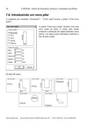 26 CAD/Pilar - Editor de Geometria, Esforços e Armaduras em Pilares
TQS Informática Ltda Rua dos Pinheiros 706 c/2 05422-001 São Paulo SP Tel (011) 3083-2722 Fax (011) 3083-2798
7.6. Introduzindo um novo pilar
A seqüência de comandos “Geometria” – “Criar seção”,aciona a janela “Criar nova
seção”.
A janela “Criar nova seção” permite criar uma
nova seção de pilar. A seção será criada
conforme a definição dos dados definidos nesta
janela, e os dados serão solicitados conforme o
tipo de pilar criado.
Os tipos de seção:
 