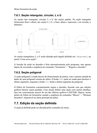 Menu Geometria da seção 27
TQS Informática Ltda Rua dos Pinheiros 706 c/2 05422-001 São Paulo SP Tel (011) 3083-2722 Fax (011) 3083-2798
7.6.1. Seção retangular, circular, L e U
As seções tipo retangular, circular, L e U são seções padrão. Na seção retangular
fornecemos base e altura; nas seções L e U, a base, altura e espessura; e na circular, o
diâmetro:
BASE
ALTURA
BASE BASE
ALTURA
ALTURA
ESPESSURA
DIAMETRO
As seções retangulares, L e U serão afetadas pelo ângulo definido em [Ang=xxx], na
janela “Criar nova seção”.
A locação da seção no desenho é feita automaticamente pelo programa, mas apenas
depois de executada a seqüência de comandos “Geometria” – “Regerar o desenho”.
7.6.2. Seção poligonal
A seção poligonal é criada através do fornecimento de pontos, com a mesma entrada de
dados de uma poligonal comum do editor. O botão <U> pode ser usado para desfazer o
último segmento, enquanto o botão <C> fecha o último segmento da poligonal.
O Editor de Geometria constantemente regera o desenho, fazendo com que edições
gráficas básicas sejam perdidas. Caso deseje definir uma seção com muitos detalhes,
faça isto externamente através de um dos editores gráficos CAD/TQS. Depois, inclua
dentro do Editor de Geometria, usando a seqüência de comandos “Blocos” – “Misturar
desenhos”, disponível no menu principal do editor.
7.7. Edição da seção definida
A seção já definida pode ser alterada pelos comandos do menu.
 