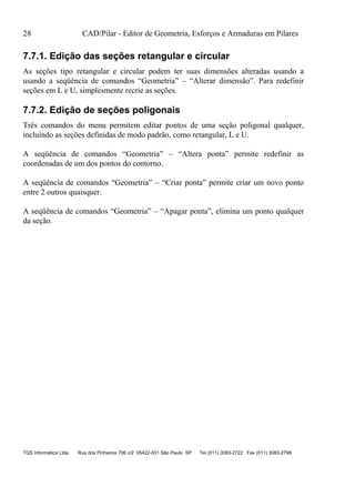 28 CAD/Pilar - Editor de Geometria, Esforços e Armaduras em Pilares
TQS Informática Ltda Rua dos Pinheiros 706 c/2 05422-001 São Paulo SP Tel (011) 3083-2722 Fax (011) 3083-2798
7.7.1. Edição das seções retangular e circular
As seções tipo retangular e circular podem ter suas dimensões alteradas usando a
usando a seqüência de comandos “Geometria” – “Alterar dimensão”. Para redefinir
seções em L e U, simplesmente recrie as seções.
7.7.2. Edição de seções poligonais
Três comandos do menu permitem editar pontos de uma seção poligonal qualquer,
incluindo as seções definidas de modo padrão, como retangular, L e U.
A seqüência de comandos “Geometria” – “Altera ponta” permite redefinir as
coordenadas de um dos pontos do contorno.
A seqüência de comandos “Geometria” – “Criar ponta” permite criar um novo ponto
entre 2 outros quaisquer.
A seqüência de comandos “Geometria” – “Apagar ponta”, elimina um ponto qualquer
da seção.
 