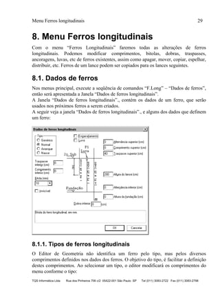 Menu Ferros longitudinais 29
TQS Informática Ltda Rua dos Pinheiros 706 c/2 05422-001 São Paulo SP Tel (011) 3083-2722 Fax (011) 3083-2798
8. Menu Ferros longitudinais
Com o menu “Ferros Longitudinais” faremos todas as alterações de ferros
longitudinais. Podemos modificar comprimentos, bitolas, dobras, traspasses,
ancoragens, luvas, etc de ferros existentes, assim como apagar, mover, copiar, espelhar,
distribuir, etc. Ferros de um lance podem ser copiados para os lances seguintes.
8.1. Dados de ferros
Nos menus principal, execute a seqüência de comandos “F.Long” – “Dados de ferros”,
então será apresentada a Janela “Dados de ferros longitudinais”.
A Janela “Dados de ferros longitudinais”., contém os dados de um ferro, que serão
usados nos próximos ferros a serem criados.
A seguir veja a janela “Dados de ferros longitudinais”., e alguns dos dados que definem
um ferro:
8.1.1. Tipos de ferros longitudinais
O Editor de Geometria não identifica um ferro pelo tipo, mas pelos diversos
comprimentos definidos nos dados dos ferros. O objetivo do tipo, é facilitar a definição
destes comprimentos. Ao selecionar um tipo, o editor modificará os comprimentos do
menu conforme o tipo:
 