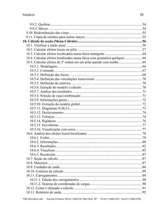 Sumário III
TQS Informática Ltda Rua dos Pinheiros 706 c/2 05422-001 São Paulo SP Tel (011) 3083-2722 Fax (011) 3083-2798
9.9.2. Quebrar........................................................................................................54
9.9.3. Mover ..........................................................................................................54
9.10. Redistribuição das vistas ..................................................................................55
9.11. Cópia de estribos para outros lances.................................................................55
10.1. Verificar a seção atual ......................................................................................56
10.2. Calcular efeitos locais no pilar .........................................................................57
10.3. Calcular efeitos localizados numa faixa retangular ..........................................64
10.4. Calcular efeitos localizados numa faixa com geometria qualquer....................64
10.5. Calcular efeitos de 2ª ordem em um pilar-parede com malha ..........................65
10.5.1. Modelagem................................................................................................66
10.5.2. Comando ...................................................................................................67
10.5.3. Definição das faixas ..................................................................................68
10.5.4. Definição das vinculações transversais .....................................................70
10.5.5. Definição de critérios ................................................................................70
10.5.6. Geração do modelo e cálculo.....................................................................70
10.5.7. Análise dos resultados...............................................................................71
10.5.8. Seleção de caso/combinação .....................................................................71
10.5.9. Informações gerais.....................................................................................72
10.5.10. Extração do modelo global......................................................................72
10.5.11. Diagramas N,M,1/r..................................................................................73
10.5.12. Deslocamentos.........................................................................................74
10.5.13. Esforços...................................................................................................74
10.5.14. Rigidezes .................................................................................................76
10.5.15. Envoltórias...............................................................................................77
10.5.16. Visualização com cerca ...........................................................................77
10.6. Análise dos efeitos locais/localizados ..............................................................78
10.6.1. Exibir.........................................................................................................79
10.6.2. Informações...............................................................................................80
10.6.3. Resultados .................................................................................................82
10.6.4. Visualizar...................................................................................................85
10.6.5. Recalcular..................................................................................................87
10.7. Seção de cálculo ...............................................................................................87
10.8. Materiais...........................................................................................................87
10.9. Unidades de saída.............................................................................................88
10.10. Critérios de cálculo.........................................................................................89
10.11. Carregamentos................................................................................................89
10.11.1. Edição dos carregamentos .......................................................................90
10.11.2. Sistema de coordenadas de cargas...........................................................90
10.12. Como é efetuado o cálculo .............................................................................91
10.13. Relatório de saída ...........................................................................................92
10. Cálculo da seção (Menu Cálculo).........................................................................56
 
