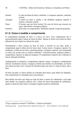 30 CAD/Pilar - Editor de Geometria, Esforços e Armaduras em Pilares
TQS Informática Ltda Rua dos Pinheiros 706 c/2 05422-001 São Paulo SP Tel (011) 3083-2722 Fax (011) 3083-2798
Normal O valor da altura do lance é definido, e o traspasse superior, conforme
a bitola.
Arranque A altura do lance é zerada, e são definidos traspasse superior e
inferior, conforme a bitola
Nasce O mesmo que um ferro normal. No caso de ferros que nascem em
vigas, falta definir o traspasse inferior.
Genérico Zera todos os comprimentos. Definição manual a cargo do projetista.
8.1.2. Como é medido o comprimento
O comprimento principal do ferro é a altura do lance. Este comprimento não é
necessariamente igual à altura do lance do pilar. Apenas os ferros com altura do lance
diferente de zero entram no cálculo da seção.
Normalmente o ferro começa na base do lance e termina no seu topo, tendo o
comprimento igual à altura real do lance atual. Acima temos o traspasse superior. Se
mudarmos a bitola de um ferro, automaticamente o traspasse superior será recalculado
se existir, de acordo com os critérios definidos2. Alternativamente, podemos definir o
comprimento superior no lugar do traspasse. O comprimento superior não é alterado se
houver alteração da bitola.
Analogamente ao traspasse e comprimento superior, temos o traspasse e comprimento
inferior. Geralmente usamos o traspasse inferior para definir um chumbador, em ferros
com altura do lance zero. O ponto de referência para este ferro é o topo do lance, não a
base.
Na base do pilar, os ferros podem ser esticados para baixo, para dentro da fundação.
Este comprimento é a chamada altura da fundação.
Para definir um ferro que chega ao topo do lance a menos do cobrimento, você pode
tanto definir um traspasse superior zero e altura do lance descontada do cobrimento,
quanto a altura do lance total e o traspasse negativo igual ao cobrimento.
2Veja a respeito no manual "CAD/Pilar - Critérios de Projeto".
 