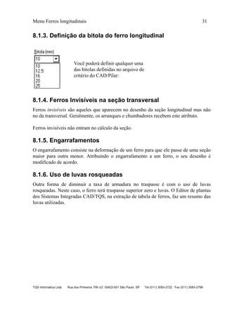 Menu Ferros longitudinais 31
TQS Informática Ltda Rua dos Pinheiros 706 c/2 05422-001 São Paulo SP Tel (011) 3083-2722 Fax (011) 3083-2798
8.1.3. Definição da bitola do ferro longitudinal
Você poderá definir qualquer uma
das bitolas definidas no arquivo de
critério do CAD/Pilar:
8.1.4. Ferros Invisíveis na seção transversal
Ferros invisíveis são aqueles que aparecem no desenho da seção longitudinal mas não
no da transversal. Geralmente, os arranques e chumbadores recebem este atributo.
Ferros invisíveis não entram no cálculo da seção.
8.1.5. Engarrafamentos
O engarrafamento consiste na deformação de um ferro para que ele passe de uma seção
maior para outra menor. Atribuindo o engarrafamento a um ferro, o seu desenho é
modificado de acordo.
8.1.6. Uso de luvas rosqueadas
Outra forma de diminuir a taxa de armadura no traspasse é com o uso de luvas
rosqueadas. Neste caso, o ferro terá traspasse superior zero e luvas. O Editor de plantas
dos Sistemas Integradas CAD/TQS, na extração de tabela de ferros, faz um resumo das
luvas utilizadas.
 