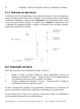 32 CAD/Pilar - Editor de Geometria, Esforços e Armaduras em Pilares
TQS Informática Ltda Rua dos Pinheiros 706 c/2 05422-001 São Paulo SP Tel (011) 3083-2722 Fax (011) 3083-2798
8.1.7. Definição de alternância
A alternância de ferros longitudinais é uma maneira de diminuir a taxa de armadura na
região de traspasse de um pilar muito carregado. Um ferro pode ter dois comprimentos
de alternância definidos: o inferior, que é subtraído do seu comprimento total, e eleva
a sua cota a partir da base do lance; e o superior, que é somado ao comprimento total.
A separação de alternância inferior e superior é necessária, pois em lances extremos
apenas uma delas pode ser definida.
14P1C=400
P1
HLNTRS
ALTURA DO
LANCE
TRASPASSE
SUPERIOR
5o piso
6o piso
ALI
ALTERNANCIA
INFERIOR
ALS
SUPERIOR
ALTERNANCIA
ø25
8.2. Inserindo um ferro
Para colocar um único ferro longitudinal no pilar, você deve:
 Definir os dados na janela “Dados de ferros longitudinais”, através da
seqüência de comandos “F.Long” – “Dados de ferros”. Estes também poderão
ser copiados de outro ferro com o comando “Ler Dados”.
 Acionar a seqüência de comandos: “F.Long.” – “Inserir um ferro” e definir as
coordenadas do ferro na seção transversal.
O ferro colocado desta maneira será posicionado exatamente nas coordenadas do
cursor, sem nenhuma verificação de cobrimento e interferência com outros ferros.
Se você deseja facear o ferro com o concreto, a menos dos estribos e do cobrimento,
use o comando de projetar ferros, mostrado adiante.
 
