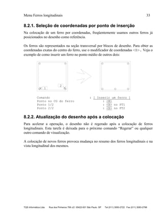 Menu Ferros longitudinais 33
TQS Informática Ltda Rua dos Pinheiros 706 c/2 05422-001 São Paulo SP Tel (011) 3083-2722 Fax (011) 3083-2798
8.2.1. Seleção de coordenadas por ponto de inserção
Na colocação de um ferro por coordenadas, freqüentemente usamos outros ferros já
posicionados no desenho como referência.
Os ferros são representados na seção transversal por blocos de desenho. Para obter as
coordenadas exatas do centro do ferro, use o modificador de coordenadas <B>. Veja o
exemplo de como inserir um ferro no ponto médio de outros dois:
1
2
Comando : [ Inserir um ferro ]
Ponto no CG do ferro : <M>
Ponto 1/2 : <B> no PT1
Ponto 2/2 : <B> no PT2
8.2.2. Atualização do desenho após a colocação
Para acelerar a operação, o desenho não é regerado após a colocação de ferros
longitudinais. Esta tarefa é deixada para o próximo comando “Regerar” ou qualquer
outro comando de visualização.
A colocação de novos ferros provoca mudança no resumo dos ferros longitudinais e na
vista longitudinal dos mesmos.
 