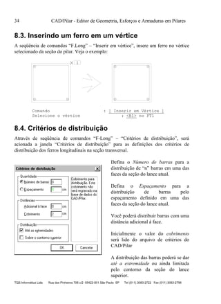34 CAD/Pilar - Editor de Geometria, Esforços e Armaduras em Pilares
TQS Informática Ltda Rua dos Pinheiros 706 c/2 05422-001 São Paulo SP Tel (011) 3083-2722 Fax (011) 3083-2798
8.3. Inserindo um ferro em um vértice
A seqüência de comandos “F.Long” – “Inserir em vértice”, insere um ferro no vértice
selecionado da seção do pilar. Veja o exemplo:
1
Comando : [ Inserir em Vértice ]
Selecione o vértice : <B1> no PT1
8.4. Critérios de distribuição
Através de seqüência de comandos “F-Long” – “Critérios de distribuição”, será
acionada a janela “Critérios de distribuição” para as definições dos critérios de
distribuição dos ferros longitudinais na seção transversal.
Defina o Número de barras para a
distribuição de “n” barras em uma das
faces da seção do lance atual.
Defina o Espaçamento para a
distribuição de barras pelo
espaçamento definido em uma das
faces da seção do lance atual.
Você poderá distribuir barras com uma
distância adicional à face.
Inicialmente o valor do cobrimento
será lido do arquivo de critérios do
CAD/Pilar
A distribuição das barras poderá se dar
até a extremidade ou ainda limitada
pelo contorno da seção do lance
superior.
 