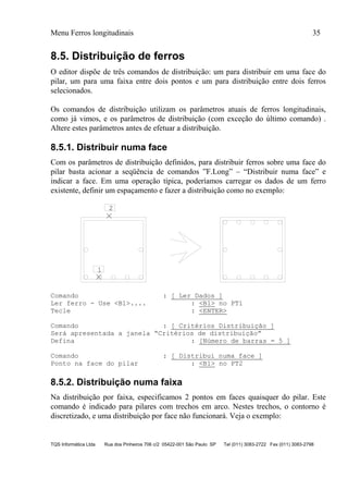 Menu Ferros longitudinais 35
TQS Informática Ltda Rua dos Pinheiros 706 c/2 05422-001 São Paulo SP Tel (011) 3083-2722 Fax (011) 3083-2798
8.5. Distribuição de ferros
O editor dispõe de três comandos de distribuição: um para distribuir em uma face do
pilar, um para uma faixa entre dois pontos e um para distribuição entre dois ferros
selecionados.
Os comandos de distribuição utilizam os parâmetros atuais de ferros longitudinais,
como já vimos, e os parâmetros de distribuição (com exceção do último comando) .
Altere estes parâmetros antes de efetuar a distribuição.
8.5.1. Distribuir numa face
Com os parâmetros de distribuição definidos, para distribuir ferros sobre uma face do
pilar basta acionar a seqüência de comandos ”F.Long” – “Distribuir numa face” e
indicar a face. Em uma operação típica, poderíamos carregar os dados de um ferro
existente, definir um espaçamento e fazer a distribuição como no exemplo:
1
2
Comando : [ Ler Dados ]
Ler ferro - Use <B1>.... : <B1> no PT1
Tecle : <ENTER>
Comando : [ Critérios Distribuição ]
Será apresentada a janela “Critérios de distribuição”
Defina : [Número de barras = 5 ]
Comando : [ Distribui numa face ]
Ponto na face do pilar : <B1> no PT2
8.5.2. Distribuição numa faixa
Na distribuição por faixa, especificamos 2 pontos em faces quaisquer do pilar. Este
comando é indicado para pilares com trechos em arco. Nestes trechos, o contorno é
discretizado, e uma distribuição por face não funcionará. Veja o exemplo:
 