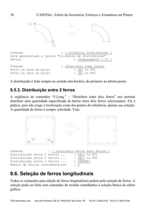 36 CAD/Pilar - Editor de Geometria, Esforços e Armaduras em Pilares
TQS Informática Ltda Rua dos Pinheiros 706 c/2 05422-001 São Paulo SP Tel (011) 3083-2722 Fax (011) 3083-2798
1
2
Comando : [ Critérios Distribuição ]
Será apresentada a janela “Critérios de distribuição”
Defina : [Espaçamento = 10 ]
Comando : [Distribui numa faixa]
Ponto na face do pilar : <E> no PT1
Ponto na face do pilar : <E> no PT2
A distribuição é feita sempre no sentido anti-horário, do primeiro ao último ponto.
8.5.3. Distribuição entre 2 ferros
A seqüência de comandos “F.Long.” – “Distribuir entre dois ferros” nos permite
distribuir uma quantidade especificada de barras entre dois ferros selecionados. Ele é
prático, pois não exige a localização exata dos pontos de referência, apenas sua seleção.
A quantidade de ferros é sempre solicitada. Veja:
1 2
Comando : [ Distribuir entre dois ferros ]
Distribuição entre 2 ferros ... : <B1> no PT1
Distribuição entre 2 ferros ... : <B1> no PT2
Distribuição entre 2 ferros ... : <ENTER>
Número de ferros intermediários : 3
8.6. Seleção de ferros longitudinais
Todos os comandos para edição de ferros longitudinais pedem pela seleção de ferros. A
seleção pode ser feita com comandos de teclado semelhantes à seleção básica do editor
gráfico.
 