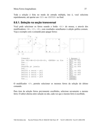 Menu Ferros longitudinais 37
TQS Informática Ltda Rua dos Pinheiros 706 c/2 05422-001 São Paulo SP Tel (011) 3083-2722 Fax (011) 3083-2798
Toda a seleção é feita no modo de entrada múltipla, isto é, você seleciona
repetidamente, até apertar um <B3> ou <ENTER> no final.
8.6.1. Seleção na seção transversal
Você pode selecionar os ferros usando o botão <B1> do mouse, e através dos
modificadores <W>, <C>, <R>, com resultados semelhantes à edição gráfica comum.
Veja o exemplo com o comando para apagar ferros:
1 2
3
45
6
7
Comando: : [ Apagar ]
Use <B1><W><C><D><R><P>, <ENTER> no fim : <B1> no PT1
Use... : <B1> no PT2
Use... : <W> no PT3
Segundo pt janela : <B1> no PT4
Use... : <R>
Defina a cerca - pt1 : <B1> no PT5
Defina a cerca - pt2 : <B1> no PT6
Defina a cerca - pt3 : <B1> no PT7
Defina a cerca - pt4 : <ENTER>
Use... : <ENTER>
O modificador <P>, permite selecionar os mesmos ferros da seleção do último
comando.
Para tirar da seleção ferros previamente escolhidos, selecione novamente o mesmo
ferro. O editor alterna entre seleção ou não, cada vez que o mesmo ferro é escolhido.
 