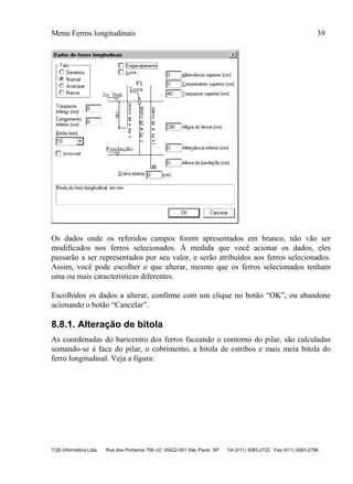 Menu Ferros longitudinais 39
TQS Informática Ltda Rua dos Pinheiros 706 c/2 05422-001 São Paulo SP Tel (011) 3083-2722 Fax (011) 3083-2798
Os dados onde os referidos campos forem apresentados em branco, não vão ser
modificados nos ferros selecionados. À medida que você acionar os dados, eles
passarão a ser representados por seu valor, e serão atribuídos aos ferros selecionados.
Assim, você pode escolher o que alterar, mesmo que os ferros selecionados tenham
uma ou mais características diferentes.
Escolhidos os dados a alterar, confirme com um clique no botão “OK”, ou abandone
acionando o botão “Cancelar”.
8.8.1. Alteração de bitola
As coordenadas do baricentro dos ferros faceando o contorno do pilar, são calculadas
somando-se à face do pilar, o cobrimento, a bitola de estribos e mais meia bitola do
ferro longitudinal. Veja a figura:
 