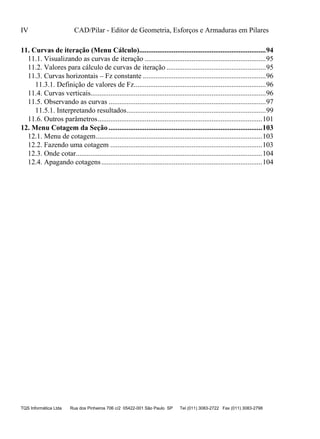 IV CAD/Pilar - Editor de Geometria, Esforços e Armaduras em Pilares
TQS Informática Ltda Rua dos Pinheiros 706 c/2 05422-001 São Paulo SP Tel (011) 3083-2722 Fax (011) 3083-2798
11.1. Visualizando as curvas de iteração ...................................................................95
11.2. Valores para cálculo de curvas de iteração .......................................................95
11.3. Curvas horizontais – Fz constante ....................................................................96
11.3.1. Definição de valores de Fz.........................................................................96
11.4. Curvas verticais.................................................................................................96
11.5. Observando as curvas .......................................................................................97
11.5.1. Interpretando resultados.............................................................................99
11.6. Outros parâmetros...........................................................................................101
12.1. Menu de cotagem............................................................................................103
12.2. Fazendo uma cotagem ....................................................................................103
12.3. Onde cotar.......................................................................................................104
12.4. Apagando cotagens.........................................................................................104
11. Curvas de iteração (Menu Cálculo)......................................................................94
12. Menu Cotagem da Seção .....................................................................................103
 