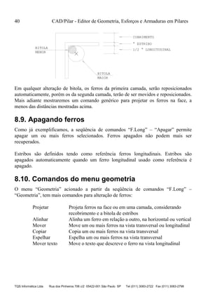 40 CAD/Pilar - Editor de Geometria, Esforços e Armaduras em Pilares
TQS Informática Ltda Rua dos Pinheiros 706 c/2 05422-001 São Paulo SP Tel (011) 3083-2722 Fax (011) 3083-2798
BITOLA
MAIOR
BITOLA
MENOR
COBRIMENTO
° ESTRIBO
1/2 ° LONGITUDINAL
Em qualquer alteração de bitola, os ferros da primeira camada, serão reposicionados
automaticamente, porém os da segunda camada, terão de ser movidos e reposicionados.
Mais adiante mostraremos um comando genérico para projetar os ferros na face, a
menos das distâncias mostradas acima.
8.9. Apagando ferros
Como já exemplificamos, a seqüência de comandos “F.Long” – “Apagar” permite
apagar um ou mais ferros selecionados. Ferros apagados não podem mais ser
recuperados.
Estribos são definidos tendo como referência ferros longitudinais. Estribos são
apagados automaticamente quando um ferro longitudinal usado como referência é
apagado.
8.10. Comandos do menu geometria
O menu “Geometria” acionado a partir da seqüência de comandos “F.Long” –
“Geometria”, tem mais comandos para alteração de ferros:
Projetar Projeta ferros na face ou em uma camada, considerando
recobrimento e a bitola de estribos
Alinhar Alinha um ferro em relação a outro, na horizontal ou vertical
Mover Move um ou mais ferros na vista transversal ou longitudinal
Copiar Copia um ou mais ferros na vista transversal
Espelhar Espelha um ou mais ferros na vista transversal
Mover texto Move o texto que descreve o ferro na vista longitudinal
 