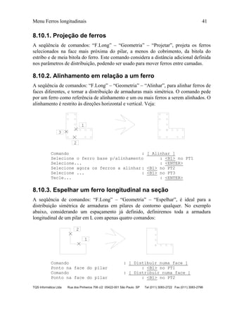 Menu Ferros longitudinais 41
TQS Informática Ltda Rua dos Pinheiros 706 c/2 05422-001 São Paulo SP Tel (011) 3083-2722 Fax (011) 3083-2798
8.10.1. Projeção de ferros
A seqüência de comandos: “F.Long” – “Geometria” – “Projetar”, projeta os ferros
selecionados na face mais próxima do pilar, a menos do cobrimento, da bitola do
estribo e de meia bitola do ferro. Este comando considera a distância adicional definida
nos parâmetros de distribuição, podendo ser usado para mover ferros entre camadas.
8.10.2. Alinhamento em relação a um ferro
A seqüência de comandos: “F.Long” – “Geometria” – “Alinhar”, para alinhar ferros de
faces diferentes, e tornar a distribuição de armaduras mais simétrica. O comando pede
por um ferro como referência de alinhamento e um ou mais ferros a serem alinhados. O
alinhamento é restrito às direções horizontal e vertical. Veja:
1
2
3
Comando : [ Alinhar ]
Selecione o ferro base p/alinhamento : <B1> no PT1
Selecione... : <ENTER>
Selecione agora os ferros a alinhar : <B1> no PT2
Selecione ... : <B1> no PT3
Tecle... : <ENTER>
8.10.3. Espelhar um ferro longitudinal na seção
A seqüência de comandos: “F.Long” – “Geometria” – “Espelhar”, é ideal para a
distribuição simétrica de armaduras em pilares de contorno qualquer. No exemplo
abaixo, considerando um espaçamento já definido, definiremos toda a armadura
longitudinal de um pilar em L com apenas quatro comandos:
1
2
Comando : [ Distibuir numa face ]
Ponto na face do pilar : <B1> no PT1
Comando : [ Distribuir numa face ]
Ponto na face do pilar : <B1> no PT2
 