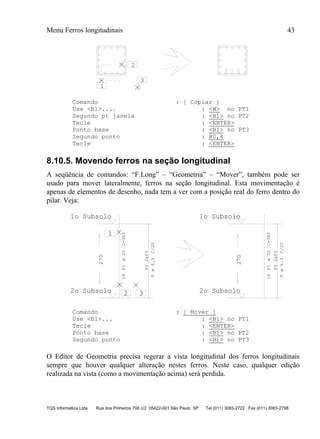 Menu Ferros longitudinais 43
TQS Informática Ltda Rua dos Pinheiros 706 c/2 05422-001 São Paulo SP Tel (011) 3083-2722 Fax (011) 3083-2798
1
2
3
Comando : [ Copiar ]
Use <B1>.... : <W> no PT1
Segundo pt janela : <B1> no PT2
Tecle : <ENTER>
Ponto base : <B1> no PT3
Segundo ponto : @0,4
Tecle : <ENTER>
8.10.5. Movendo ferros na seção longitudinal
A seqüência de comandos: “F.Long” – “Geometria” – “Mover”, também pode ser
usado para mover lateralmente, ferros na seção longitudinal. Esta movimentação é
apenas de elementos de desenho, nada tem a ver com a posição real do ferro dentro do
pilar. Veja:
16P1C=360
P22xP3
9C/20
270
2o Subsolo
1o Subsolo
16P1C=360
P22xP3
9C/20
270
2o Subsolo
1o Subsolo
1
2 3
ø20
ø6.3
ø20
ø6.3
Comando : [ Mover ]
Use <B1>... : <B1> no PT1
Tecle : <ENTER>
Ponto base : <B1> no PT2
Segundo ponto : <B1> no PT3
O Editor de Geometria precisa regerar a vista longitudinal dos ferros longitudinais
sempre que houver qualquer alteração nestes ferros. Neste caso, qualquer edição
realizada na vista (como a movimentação acima) será perdida.
 