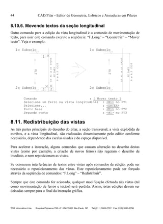 44 CAD/Pilar - Editor de Geometria, Esforços e Armaduras em Pilares
TQS Informática Ltda Rua dos Pinheiros 706 c/2 05422-001 São Paulo SP Tel (011) 3083-2722 Fax (011) 3083-2798
8.10.6. Movendo textos da seção longitudinal
Outro comando para a edição da vista longitudinal é o comando de movimentação de
texto, para usar este comando execute a seqüência: “F.Long” – “Geometria” – “Mover
texto”. Veja o exemplo:
16P1C=360
P22xP3
9C/20
270
2o Subsolo
1o Subsolo
1
23
16P1C=360
P22xP3
9C/20
270
2o Subsolo
1o Subsoloø20
ø6.3
ø20
ø6.3
Comando : [ Mover texto ]
Selecione um ferro na vista longitudinal : <B1> no PT1
Selecione... : <ENTER>
Ponto base : <B1> no PT2
Segundo ponto : <B1> no PT3
8.11. Redistribuição das vistas
As três partes principais do desenho do pilar, a seção transversal, a vista explodida de
estribos, e a vista longitudinal, são realocadas dinamicamente pelo editor conforme
necessário, dependendo das escalas usadas e do espaço disponível.
Para acelerar a interação, alguns comandos que causam alteração no desenho destas
vistas (como por exemplo, a criação de novos ferros) não regeram o desenho de
imediato, e nem reposicionam as vistas.
Se ocorrerem interferências de textos entre vistas após comandos de edição, pode ser
necessário o reposicionamento das vistas. Este reposicionamento pode ser forçado
através da seqüência de comandos: “F.Long” – “Redistribuir”.
Sempre que este comando for acionado, qualquer modificação efetuada nas vistas (tal
como movimentação de ferros e textos) será perdida. Assim, estas edições devem ser
deixadas sempre para o final da interação gráfica.
 