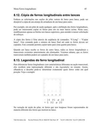 Menu Ferros longitudinais 45
TQS Informática Ltda Rua dos Pinheiros 706 c/2 05422-001 São Paulo SP Tel (011) 3083-2722 Fax (011) 3083-2798
8.12. Cópia de ferros longitudinais entre lances
Embora as solicitações nas seções do pilar variem de lance para lance, pode ser
desejável a cópia de um arranjo de armaduras de um lance para outro.
Por exemplo, em um pilar de seção qualquer, após a definição dos ferros longitudinais,
pode ser interessante copiar os ferros para um ou mais lances acima. Neste caso,
modificaremos apenas as bitolas nos lances superiores, para atender à menor solicitação
de esforços.
A cópia dos ferros é feita através da seqüência de comandos: “F.Long” – “Copiar
lance”. Este comando pede o número do lance final até onde os ferros devem ser
copiados. Este comando permite copiar tanto para cima quanto para baixo.
Quando um lance recebe os ferros de outro lance, todos os ferros longitudinais e
transversais existentes anteriormente são eliminados. Veremos adiante, que os ferros
transversais também podem ser copiados de um lance para outro.
8.13. Legendas do ferro longitudinal
Para diferenciar ferros longitudinais com características diferentes na seção transversal,
eles recebem uma representação diferente e são legendados no resumo. Assim,
olhando-se o desenho pode-se determinar exatamente quais ferros estão em qual
posição. Veja o exemplo:
P1
P2
14
5
ø 20
ø 20
Na variação de seção do pilar, os ferros que tem traspasse foram representados de
maneira diferente dos ferros que morrem no lance.
 