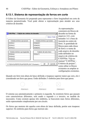 46 CAD/Pilar - Editor de Geometria, Esforços e Armaduras em Pilares
TQS Informática Ltda Rua dos Pinheiros 706 c/2 05422-001 São Paulo SP Tel (011) 3083-2722 Fax (011) 3083-2798
8.13.1. Sistema de representação de ferros em corte
O Editor de Geometria foi preparado para representar o ferro longitudinal em corte de
maneira parametrizada. Você pode alterar a representação para atender aos seus
critérios de desenho.
As representações
consistem em blocos de
desenho na forma de
arquivos DWG, com
tamanho 1x1 e base de
inserção no centro do
ferro. A quantidade de
blocos para cada classe
de ferro e o nome de
cada arquivo de desenho
estão definidos no
arquivo de critérios do
CAD/Pilar. Veja no
manual “CAD/Pilar –
Critérios de projeto”,
como editar os blocos
existentes ou ampliar as
configurações existentes.
Quando um ferro tem altura de lance definida e traspasse superior maior que zero, ele é
considerado um ferro que passa. Estão definidos 3 símbolos para ferro que passa:
FERPAS1 FERPAS2 FERPAS3
O sistema usa automaticamente o primeiro à esquerda. Se existirem ferros que passam
com características diferentes, será usado o segundo e o terceiro, na medida do
necessário. Como existem apenas três símbolos, se houverem mais ferros diferentes,
serão representados simplesmente por um círculo.
Os ferros que morrem são aqueles com altura de lance definida, porém sem traspasse
superior. Os símbolos para ferros que morrem são:
 