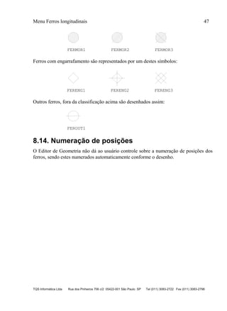 Menu Ferros longitudinais 47
TQS Informática Ltda Rua dos Pinheiros 706 c/2 05422-001 São Paulo SP Tel (011) 3083-2722 Fax (011) 3083-2798
FERMOR1 FERMOR2 FERMOR3
Ferros com engarrafamento são representados por um destes símbolos:
FERENG1 FERENG2 FERENG3
Outros ferros, fora da classificação acima são desenhados assim:
FEROUT1
8.14. Numeração de posições
O Editor de Geometria não dá ao usuário controle sobre a numeração de posições dos
ferros, sendo estes numerados automaticamente conforme o desenho.
 