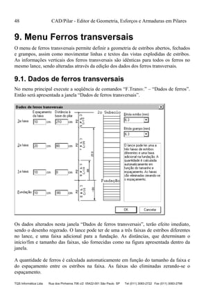 48 CAD/Pilar - Editor de Geometria, Esforços e Armaduras em Pilares
TQS Informática Ltda Rua dos Pinheiros 706 c/2 05422-001 São Paulo SP Tel (011) 3083-2722 Fax (011) 3083-2798
9. Menu Ferros transversais
O menu de ferros transversais permite definir a geometria de estribos abertos, fechados
e grampos, assim como movimentar linhas e textos das vistas explodidas de estribos.
As informações verticais dos ferros transversais são idênticas para todos os ferros no
mesmo lance, sendo alteradas através da edição dos dados dos ferros transversais.
9.1. Dados de ferros transversais
No menu principal execute a seqüência de comandos “F.Transv.” – “Dados de ferros”.
Então será apresentada a janela “Dados de ferros transversais”.
Os dados alterados nesta janela “Dados de ferros transversais”, terão efeito imediato,
sendo o desenho regerado. O lance pode ter de uma a três faixas de estribos diferentes
no lance, e uma faixa adicional para a fundação. As distâncias, que determinam o
início/fim e tamanho das faixas, são fornecidas como na figura apresentada dentro da
janela.
A quantidade de ferros é calculada automaticamente em função do tamanho da faixa e
do espaçamento entre os estribos na faixa. As faixas são eliminadas zerando-se o
espaçamento.
 