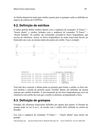Menu Ferros transversais 49
TQS Informática Ltda Rua dos Pinheiros 706 c/2 05422-001 São Paulo SP Tel (011) 3083-2722 Fax (011) 3083-2798
As bitolas disponíveis tanto para estribos quanto para os grampos serão as definidas no
arquivo de critérios do CAD/Pilar.
9.2. Definição de estribos
O editor permite definir estribos abertos com a seqüência de comandos “F.Transv.” –
“Inserir aberto” e estribos fechados com a seqüência de comandos “F.Transv.” –
“Inserir fechado”. Os estribos são construídos cercando-se ferros longitudinais, que
servem de referência. Assim, os ferros longitudinais na seção transversal devem ser
fornecidos um a um, na mesma ordem dos pontos do estribo. Veja o exemplo:
1 2
34
27 80
29 T3 ø 6.3 C/15 C=229
Comando : [ Inserir fechado ]
Selecione os ferros longitudinais : <B1> no PT1
Selecione os ferros longitudinais : <B1> no PT2
Selecione os ferros longitudinais : <B1> no PT3
Selecione os ferros longitudinais : <B1> no PT4
Selecione os ferros longitudinais : <ENTER>
Você não deve conectar o último ponto ao primeiro para fechar o estribo; se fizer isto,
será desfeita a seleção do primeiro ponto. Estribos abertos são definidos da mesma
maneira que estribos fechados. A movimentação de um ferro longitudinal que serve de
referência a um estribo faz com que o estribo se deforme, acompanhando o ferro.
9.3. Definição de grampos
Grampos são elementos transversais definidos por apenas dois pontos. O formato do
grampo pode ser em S ou C, de acordo com o critério K83, definido no critério de
desenho.
Use com a seqüência de comandos “F.Transv.” – “Inserir aberto” para inserir um
grampo:
 