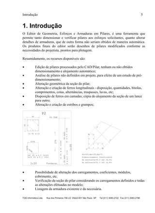 Introdução 5
TQS Informática Ltda Rua dos Pinheiros 706 c/2 05422-001 São Paulo SP Tel (011) 3083-2722 Fax (011) 3083-2798
1. Introdução
O Editor de Geometria, Esforços e Armaduras em Pilares, é uma ferramenta que
permite tanto dimensionar e verificar pilares aos esforços solicitantes, quanto alterar
detalhes de armaduras, que de outra forma não seriam obtidos de maneira automática.
Os produtos finais do editor serão desenhos de pilares modificados conforme as
necessidades do projetista, prontos para plotagem.
Resumidamente, os recursos disponíveis são:
 Edição de pilares processados pelo CAD/Pilar, tenham ou não obtidos
dimensionamento e alojamento automático;
 Análise de pilares não definidos em projeto, para efeito de um estudo de pré-
dimensionamento;
 Alteração geométrica da seção do pilar;
 Alteração e criação de ferros longitudinais - disposição, quantidades, bitolas,
comprimentos, cotas, alternâncias, traspasses, luvas, etc;
 Disposição de ferros em camadas; cópia do alojamento da seção de um lance
para outro;
 Alteração e criação de estribos e grampos;
40
40
12 P1
D37A
D37B
D28A
18C P2 C=163
2x18 P3 C=43
12P1C=360
P22xP3
8C/10
P22xP3
10C/20
270
1:20
1:35
P2
2o Sub
Fundacao
.22%
.18%
LN
Fz=300,Mx=150,My=75
Dimensionamento Insuficiente
As existente=50.3 cm2 (6,2%)
As existente=52.3 cm2 (6,4%)
ø 20
ø 6.3
ø 6.3
ø20
ø6.3ø6.3
 Possibilidade de alteração dos carregamentos, coeficientes, módulos,
cobrimento, etc.
 Verificação da seção do pilar considerando os carregamentos definidos e todas
as alterações efetuadas no modelo;
 Listagem da armadura existente e da necessária.
 