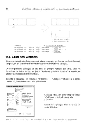 50 CAD/Pilar - Editor de Geometria, Esforços e Armaduras em Pilares
TQS Informática Ltda Rua dos Pinheiros 706 c/2 05422-001 São Paulo SP Tel (011) 3083-2722 Fax (011) 3083-2798
1
2
80
28
27
29 T3 ø 6.3 C/15 C=229
29 T6 ø 6.3 C/15 C=43
Comando : [ Inserir aberto ]
Selecione os ferros longitudinais : <B1> no PT1
Selecione os ferros longitudinais : <B1> no PT2
Selecione os ferros longitudinais : <ENTER>
9.4. Grampos verticais
Grampos verticais são elementos construtivos, colocados geralmente no último lance de
um pilar, ou em um lance intermediário cobrindo uma variação de seção.
O editor permite a definição de uma faixa de grampos verticais por lance. Uma vez
fornecidos os dados, através da janela ”Dados de grampos verticais”, o detalhe do
grampo é automaticamente desenhado.
Execute a seqüência de comandos “F.Transv.” – “Grampos verticais”, e a janela
“Dados de grampos verticais” será apresentada.
A lista de bitola será composta pela bitolas
definidas no critério de projeto do
CAD/Pilar.
Para eliminar grampos definidos clique no
botão “Eliminar”.
 
