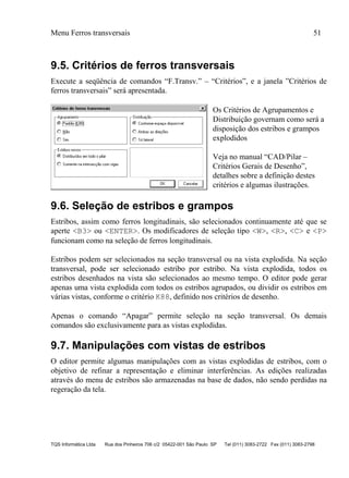 Menu Ferros transversais 51
TQS Informática Ltda Rua dos Pinheiros 706 c/2 05422-001 São Paulo SP Tel (011) 3083-2722 Fax (011) 3083-2798
9.5. Critérios de ferros transversais
Execute a seqüência de comandos “F.Transv.” – “Critérios”, e a janela ”Critérios de
ferros transversais” será apresentada.
Os Critérios de Agrupamentos e
Distribuição governam como será a
disposição dos estribos e grampos
explodidos
Veja no manual “CAD/Pilar –
Critérios Gerais de Desenho”,
detalhes sobre a definição destes
critérios e algumas ilustrações.
9.6. Seleção de estribos e grampos
Estribos, assim como ferros longitudinais, são selecionados continuamente até que se
aperte <B3> ou <ENTER>. Os modificadores de seleção tipo <W>, <R>, <C> e <P>
funcionam como na seleção de ferros longitudinais.
Estribos podem ser selecionados na seção transversal ou na vista explodida. Na seção
transversal, pode ser selecionado estribo por estribo. Na vista explodida, todos os
estribos desenhados na vista são selecionados ao mesmo tempo. O editor pode gerar
apenas uma vista explodida com todos os estribos agrupados, ou dividir os estribos em
várias vistas, conforme o critério K88, definido nos critérios de desenho.
Apenas o comando “Apagar” permite seleção na seção transversal. Os demais
comandos são exclusivamente para as vistas explodidas.
9.7. Manipulações com vistas de estribos
O editor permite algumas manipulações com as vistas explodidas de estribos, com o
objetivo de refinar a representação e eliminar interferências. As edições realizadas
através do menu de estribos são armazenadas na base de dados, não sendo perdidas na
regeração da tela.
 